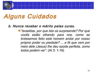 28 
Alguns Cuidados 
b. Nunca receber o mérito pelas curas. 
“Israelitas, por que isto os surpreende? Por que 
vocês estão olhando para nos, como se 
tivéssemos feito este homem andar por nosso 
próprio poder ou piedade? ... a fé que vem por 
meio dele (Jesus) lhe deu saúde perfeita, como 
todos podem ver”. (At 3: 1-16) 
 