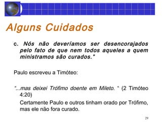 29 
Alguns Cuidados 
c. Nós não deveríamos ser desencorajados 
pelo fato de que nem todos aqueles a quem 
ministramos são curados.” 
Paulo escreveu a Timóteo: 
“...mas deixei Trófimo doente em Mileto. “ (2 Timóteo 
4:20) 
Certamente Paulo e outros tinham orado por Trófimo, 
mas ele não fora curado. 
 
