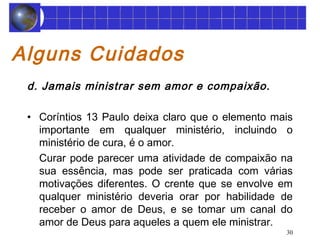 30 
Alguns Cuidados 
d. Jamais ministrar sem amor e compaixão. 
• Coríntios 13 Paulo deixa claro que o elemento mais 
importante em qualquer ministério, incluindo o 
ministério de cura, é o amor. 
Curar pode parecer uma atividade de compaixão na 
sua essência, mas pode ser praticada com várias 
motivações diferentes. O crente que se envolve em 
qualquer ministério deveria orar por habilidade de 
receber o amor de Deus, e se tomar um canal do 
amor de Deus para aqueles a quem ele ministrar. 
 