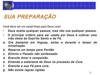 31 
SUA PREPARAÇÃO 
Você deve ser um canal limpo para Deus usar! 
• Deus aceita qualquer pessoa, mas não usa qualquer pessoa. 
• O principal critério para ser usado por Deus é cultivar uma 
vida cheia do Espírito Santo e de Fé. 
a. Ore bastante em línguas, antes e durante o tempo de 
ministração. 
b. Reserve um tempo para Perdão 
c. Elimine o Pecado não confessado. 
d. Exercite Amor e compaixão. 
e. Entenda a soberania de Deus no processo da Cura. 
f. Exercite a sua Fé para cura. 
g. Não existe regras rígidas 
 