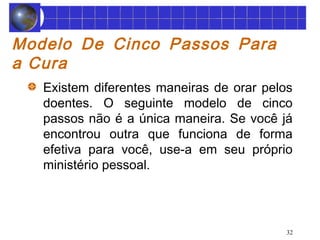 32 
Modelo De Cinco Passos Para 
a Cura 
Existem diferentes maneiras de orar pelos 
doentes. O seguinte modelo de cinco 
passos não é a única maneira. Se você já 
encontrou outra que funciona de forma 
efetiva para você, use-a em seu próprio 
ministério pessoal. 
 