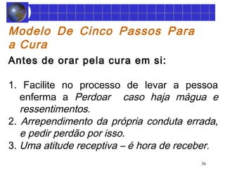 Modelo De Cinco Passos Para 
a Cura 
Antes de orar pela cura em si: 
1. Facilite no processo de levar a pessoa 
enferma a Perdoar caso haja mágua e 
ressentimentos. 
2. Arrependimento da própria conduta errada, 
e pedir perdão por isso. 
3. Uma atitude receptiva – é hora de receber. 
36 
 