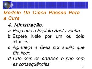 Modelo De Cinco Passos Para 
a Cura 
4. Ministração . 
a. Peça que o Espírito Santo venha. 
b. Espere Nele por um ou dois 
minutos. 
c. Agradeça a Deus por aquilo que 
Ele fizer. 
d. Lide com as causas e não com 
as conseqüências 
37 
 