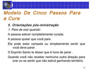 38 
Modelo De Cinco Passos Para 
a Cura 
5. Orientações pós-ministração 
1. Pare de orar quando: 
A pessoa estiver completamente curada. 
A pessoa quiser que você pare. 
Ela pode estar cansada ou simplesmente sentir que 
você deve parar . 
O Espírito Santo te disser que é hora de parar . 
Quando você não receber nenhuma outra direção para 
orar ou se sentir que não estivá ganhando território. 
 
