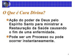 4 
O Que é Cura Divina? 
Ação do poder de Deus pelo 
Espírito Santo para ministrar a 
Restauração da Saúde causando 
o fim de uma enfermidade. 
Pode ser um Processo ou pode 
ocorrer instantaneamente. 
 
