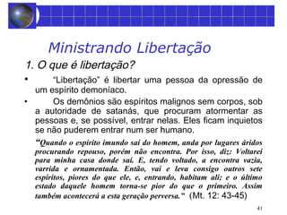 41 
Ministrando Libertação 
1. O que é libertação? 
• “Libertação” é libertar uma pessoa da opressão de 
um espírito demoníaco. 
• Os demônios são espíritos malignos sem corpos, sob 
a autoridade de satanás, que procuram atormentar as 
pessoas e, se possível, entrar nelas. Eles ficam inquietos 
se não puderem entrar num ser humano. 
“Quando o espírito imundo sai do homem, anda por lugares áridos 
procurando repouso, porém não encontra. Por isso, diz: Voltarei 
para minha casa donde saí. E, tendo voltado, a encontra vazia, 
varrida e ornamentada. Então, vai e leva consigo outros sete 
espíritos, piores do que ele, e, entrando, habitam ali; e o último 
estado daquele homem torna-se pior do que o primeiro. Assim 
também acontecerá a esta geração perversa.” (Mt. 12: 43-45) 
 