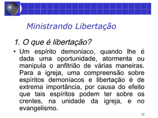 42 
Ministrando Libertação 
1. O que é libertação? 
• Um espírito demoníaco, quando lhe é 
dada uma oportunidade, atormenta ou 
manipula o anfitrião de várias maneiras. 
Para a igreja, uma compreensão sobre 
espíritos demoníacos e libertação é de 
extrema importância, por causa do efeito 
que tais espíritos podem ter sobre os 
crentes, na unidade da igreja, e no 
evangelismo. 
 