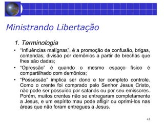 43 
Ministrando Libertação 
1. Terminologia 
• “Influências malígnas”, é a promoção de confusão, brigas, 
contendas, divisão por demônios a partir de brechas que 
lhes são dadas; 
• “Opressão” é quando o mesmo espaço físico é 
compartilhado com demônios; 
• “Possessão” implica ser dono e ter completo controle. 
Como o crente foi comprado pelo Senhor Jesus Cristo, 
não pode ser possuído por satanás ou por seu emissores. 
Porém, muitos crentes não se entregaram completamente 
a Jesus, e um espírito mau pode afligir ou oprimí-los nas 
áreas que não foram entregues a Jesus. 
 