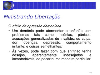 Ministrando Libertação 
O efeito da opressão demoníaca 
• Um demônio pode atormentar o anfitrião com 
problemas tais como insônias, pânicos, 
acusações generalizadas de invalidez ou culpa, 
dor, doenças, depressão, comportamento 
irritante, e coisas semelhantes. 
• Às vezes, pode fazer com que anfitrião tenha 
desejos, aparentemente indesejados e 
incontroláveis, de pecar numa maneira particular. 
44 
 