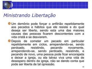 46 
Ministrando Libertação 
Um demônio pode forçar o anfitrião repetidamente 
aos pecados e hábitos que ele resiste e do qual 
deseja ser liberto, sendo esta uma das maiores 
causas das pessoas ficarem descontentes com a 
vida cristã e se desviarem. 
Depois de cometer um pecado em particular 
repetidamente em ciclos, arrependendo-se, sendo 
perdoado, resistindo, pecando novamente, 
arrependendo-se, sendo perdoado, resistindo, e 
pecando de novo, uma pessoa pode ficar encorajada 
e deixar a igreja, ou ela talvez viva uma vida de 
desespero dentro da igreja, não se dando conta que 
pode ser liberta de tal opressão. 
 