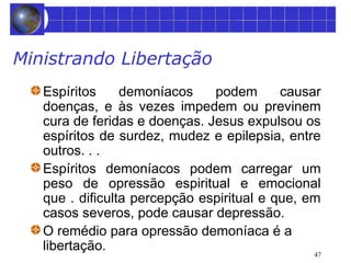 47 
Ministrando Libertação 
Espíritos demoníacos podem causar 
doenças, e às vezes impedem ou previnem 
cura de feridas e doenças. Jesus expulsou os 
espíritos de surdez, mudez e epilepsia, entre 
outros. . . 
Espíritos demoníacos podem carregar um 
peso de opressão espiritual e emocional 
que . dificulta percepção espiritual e que, em 
casos severos, pode causar depressão. 
O remédio para opressão demoníaca é a 
libertação. 
 