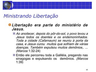 48 
Ministrando Libertação 
Libertação era parte do ministério de 
Jesus. 
Ao anoitecer, depois do pôr-do-sol, o povo levou a 
Jesus todos os doentes e os endemoninhados. 
Toda a cidade (Cafarnaum) se reuniu à porta da 
casa, e Jesus curou muitos que sofriam de várias 
doenças. Também expulsou muitos demônios,. ... 
(Marcos 1:32-24) 
Então ele percorreu toda a Galiléia, pregando nas 
sinagogas e expulsando os demônios. (Marcos 
1:39) 
 
