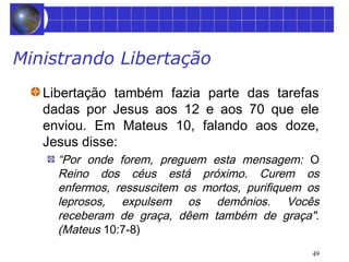49 
Ministrando Libertação 
Libertação também fazia parte das tarefas 
dadas por Jesus aos 12 e aos 70 que ele 
enviou. Em Mateus 10, falando aos doze, 
Jesus disse: 
“Por onde forem, preguem esta mensagem: O 
Reino dos céus está próximo. Curem os 
enfermos, ressuscitem os mortos, purifiquem os 
leprosos, expulsem os demônios. Vocês 
receberam de graça, dêem também de graça". 
(Mateus 10:7-8) 
 