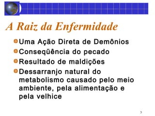 5 
A Raiz da Enfermidade 
Uma Ação Direta de Demônios 
Conseqüência do pecado 
Resultado de maldições 
Dessarranjo natural do 
metabolismo causado pelo meio 
ambiente, pela alimentação e 
pela velhice 
 