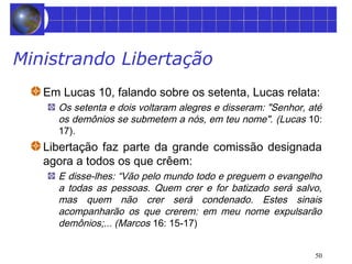 50 
Ministrando Libertação 
Em Lucas 10, falando sobre os setenta, Lucas relata: 
Os setenta e dois voltaram alegres e disseram: "Senhor, até 
os demônios se submetem a nós, em teu nome". (Lucas 10: 
17). 
Libertação faz parte da grande comissão designada 
agora a todos os que crêem: 
E disse-lhes: “Vão pelo mundo todo e preguem o evangelho 
a todas as pessoas. Quem crer e for batizado será salvo, 
mas quem não crer será condenado. Estes sinais 
acompanharão os que crerem: em meu nome expulsarão 
demônios;... (Marcos 16: 15-17) 
 