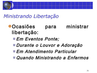 51 
Ministrando Libertação 
Ocasiões para ministrar 
libertação: 
Em Eventos Ponte; 
Durante o Louvor e Adoração 
Em Atendimento Particular 
Quando Ministrando a Enfermos 
 