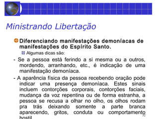 52 
Ministrando Libertação 
Diferenciando manifestações demoníacas de 
manifestações do Espírito Santo. 
Algumas dicas são: 
- Se a pessoa está ferindo a si mesma ou a outros, 
mordendo, arranhando, etc., é indicação de uma 
manifestação demoníaca. 
- A aparência física da pessoa recebendo oração pode 
indicar uma presença demoníaca. Estes sinais 
incluem contorções corporais, contorções faciais, 
mudança da voz repentina ou de forma estranha, a 
pessoa se recusa a olhar no olho, os olhos rodam 
pra trás deixando somente a parte branca 
aparecendo, gritos, conduta ou comportamento 
hostil. 
 