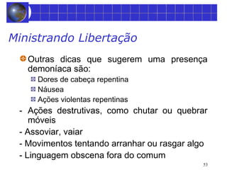 53 
Ministrando Libertação 
Outras dicas que sugerem uma presença 
demoníaca são: 
Dores de cabeça repentina 
Náusea 
Ações violentas repentinas 
- Ações destrutivas, como chutar ou quebrar 
móveis 
- Assoviar, vaiar 
- Movimentos tentando arranhar ou rasgar algo 
- Linguagem obscena fora do comum 
 