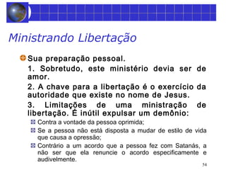 54 
Ministrando Libertação 
Sua preparação pessoal. 
1. Sobretudo, este ministério devia ser de 
amor. 
2. A chave para a libertação é o exercício da 
autoridade que existe no nome de Jesus. 
3. Limitações de uma ministração de 
libertação. É inútil expulsar um demônio: 
Contra a vontade da pessoa oprimida; 
Se a pessoa não está disposta a mudar de estilo de vida 
que causa a opressão; 
Contrário a um acordo que a pessoa fez com Satanás, a 
não ser que ela renuncie o acordo especificamente e 
audivelmente. 
 