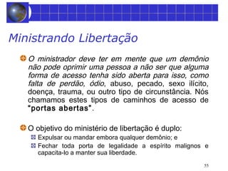 55 
Ministrando Libertação 
O ministrador deve ter em mente que um demônio 
não pode oprimir uma pessoa a não ser que alguma 
forma de acesso tenha sido aberta para isso, como 
falta de perdão, ódio, abuso, pecado, sexo ilícito, 
doença, trauma, ou outro tipo de circunstância. Nós 
chamamos estes tipos de caminhos de acesso de 
“portas abertas”. 
O objetivo do ministério de libertação é duplo: 
Expulsar ou mandar embora qualquer demônio; e 
Fechar toda porta de legalidade a espírito malignos e 
capacita-lo a manter sua liberdade. 
 