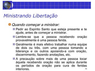 56 
Ministrando Libertação 
Quando começar a ministrar: 
Pedir ao Espírito Santo que esteja presente e te 
ajude, antes de começar a ministrar. 
Lembre-se que a pessoa recebendo oração 
provavelmente é uma pessoa ferida. 
Geralmente é mais efetivo trabalhar numa equipe 
de dois ou três, com uma pessoa tomando a 
liderança e os outros apoiando-a com oração, 
discernimento, fazendo anotações, etc. 
A precaução sobre mais de uma pessoa tocar 
àquela recebendo oração não se aplica durante 
os períodos de oração para cura de feridas 
interiores. 
 