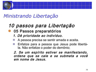 58 
Ministrando Libertação 
10 passos para Libertação 
05 Passos preparatórios 
1. Dê prioridade ao indivíduo. 
A pessoa precisa se sentir amada e aceita. 
Enfatize para a pessoa que Jesus pode libertá-la. 
Não enfatize o poder do demônio; 
2. Se um espírito estiver se manifestando, 
ordene que se cale e se submeta a você 
em nome de Jesus. 
 