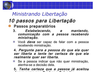 59 
Ministrando Libertação 
10 passos para Libertação 
Passos preparatórios 
3. Estabelecendo, e mantendo, 
comunicação com a pessoa recebendo 
ministração. 
Você deve ser capaz de falar com a pessoa 
recebendo ministração. 
4. Pergunte para a pessoa do que ela quer 
ser liberta e tente ter certeza de que ela 
realmente quer ser liberta. 
Se a pessoa indicar que não quer ministração, 
atenha-se a decisão dela. 
5. Tenha certeza que a pessoa já aceitou 
Jesus como seu Senhor e Salvador. 
 