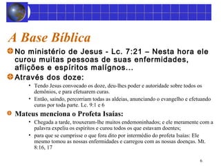 A Base Bíblica 
No ministério de Jesus - Lc. 7:21 – Nesta hora ele 
curou muitas pessoas de suas enfermidades, 
aflições e espíritos malígnos... 
Através dos doze: 
• Tendo Jesus convocado os doze, deu-lhes poder e autoridade sobre todos os 
demônios, e para efetuarem curas. 
• Então, saindo, percorriam todas as aldeias, anunciando o evangelho e efetuando 
curas por toda parte. Lc. 9:1 e 6 
6 
Mateus menciona o Profeta Isaías: 
• Chegada a tarde, trouxeram-lhe muitos endemoninhados; e ele meramente com a 
palavra expeliu os espíritos e curou todos os que estavam doentes; 
• para que se cumprisse o que fora dito por intermédio do profeta Isaías: Ele 
mesmo tomou as nossas enfermidades e carregou com as nossas doenças. Mt. 
8:16, 17 
 