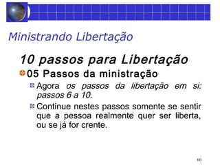 60 
Ministrando Libertação 
10 passos para Libertação 
05 Passos da ministração 
Agora os passos da libertação em si: 
passos 6 a 10. 
Continue nestes passos somente se sentir 
que a pessoa realmente quer ser liberta, 
ou se já for crente. 
 
