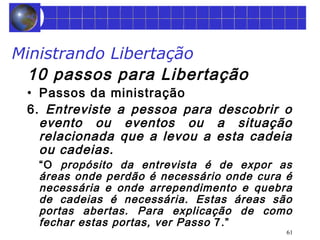 Ministrando Libertação 
10 passos para Libertação 
• Passos da ministração 
6. Entreviste a pessoa para descobrir o 
evento ou eventos ou a situação 
relacionada que a levou a esta cadeia 
ou cadeias. 
“O propósito da entrevista é de expor as 
áreas onde perdão é necessário onde cura é 
necessária e onde arrependimento e quebra 
de cadeias é necessária. Estas áreas são 
portas abertas. Para explicação de como 
fechar estas portas, ver Passo 7.” 
61 
 