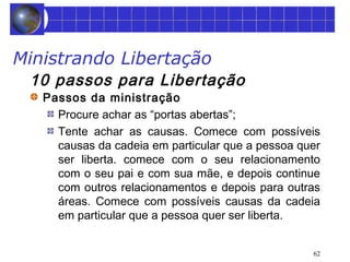 62 
Ministrando Libertação 
10 passos para Libertação 
Passos da ministração 
Procure achar as “portas abertas”; 
Tente achar as causas. Comece com possíveis 
causas da cadeia em particular que a pessoa quer 
ser liberta. comece com o seu relacionamento 
com o seu pai e com sua mãe, e depois continue 
com outros relacionamentos e depois para outras 
áreas. Comece com possíveis causas da cadeia 
em particular que a pessoa quer ser liberta. 
 