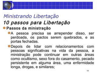 64 
Ministrando Libertação 
10 passos para Libertação 
Passos da ministração 
A pessoa precisa se arrepender disso, ser 
perdoada, os pactos serem quebrados, e as 
portas fechadas. 
Depois de lidar com relacionamentos com 
pessoas significativas na vida da pessoa, a 
ministração pode continuar em outras áreas 
como ocultismo, sexo fora do casamento, pecado 
persistente em alguma área, uma enfermidade 
longa, drogas, e similares; 
 