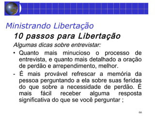 Ministrando Libertação 
10 passos para Libertação 
Algumas dicas sobre entrevistar: 
• Quanto mais minucioso o processo de 
entrevista, e quanto mais detalhado a oração 
de perdão e arrependimento, melhor. 
- É mais provável refrescar a memória da 
pessoa perguntando a ela sobre suas feridas 
do que sobre a necessidade de perdão. É 
mais fácil receber alguma resposta 
significativa do que se você perguntar ; 
66 
 