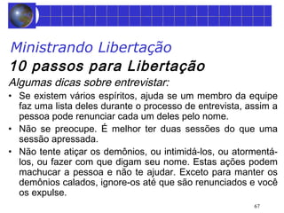 Ministrando Libertação 
10 passos para Libertação 
Algumas dicas sobre entrevistar: 
• Se existem vários espíritos, ajuda se um membro da equipe 
faz uma lista deles durante o processo de entrevista, assim a 
pessoa pode renunciar cada um deles pelo nome. 
• Não se preocupe. É melhor ter duas sessões do que uma 
sessão apressada. 
• Não tente atiçar os demônios, ou intimidá-los, ou atormentá-los, 
ou fazer com que digam seu nome. Estas ações podem 
machucar a pessoa e não te ajudar. Exceto para manter os 
demônios calados, ignore-os até que são renunciados e você 
os expulse. 
67 
 