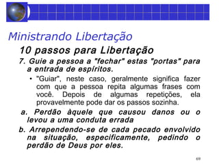 Ministrando Libertação 
10 passos para Libertação 
7. Guie a pessoa a "fechar" estas "portas" para 
a entrada de espíritos. 
• "Guiar", neste caso, geralmente significa fazer 
com que a pessoa repita algumas frases com 
você. Depois de algumas repetições, ela 
provavelmente pode dar os passos sozinha. 
a. Perdão àquele que causou danos ou o 
levou a uma conduta errada 
b. Arrependendo-se de cada pecado envolvido 
na situação, especificamente, pedindo o 
perdão de Deus por eles. 
69 
 