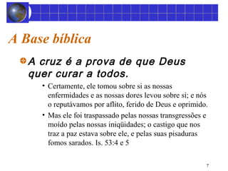 7 
A Base bíblica 
A cruz é a prova de que Deus 
quer curar a todos. 
• Certamente, ele tomou sobre si as nossas 
enfermidades e as nossas dores levou sobre si; e nós 
o reputávamos por aflito, ferido de Deus e oprimido. 
• Mas ele foi traspassado pelas nossas transgressões e 
moído pelas nossas iniqüidades; o castigo que nos 
traz a paz estava sobre ele, e pelas suas pisaduras 
fomos sarados. Is. 53:4 e 5 
 