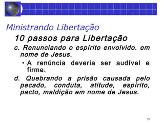 Ministrando Libertação 
10 passos para Libertação 
c. Renunciando o espírito envolvido. em 
nome de Jesus. 
• A renúncia deveria ser audível e 
firme. 
d. Quebrando a prisão causada pelo 
pecado, conduta, atitude, espírito, 
pacto, maldição em nome de Jesus. 
70 
 