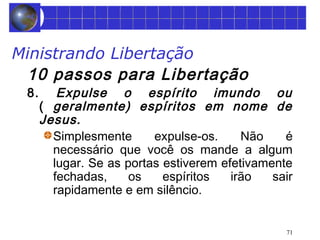 Ministrando Libertação 
10 passos para Libertação 
8. Expulse o espírito imundo ou 
( geralmente) espíritos em nome de 
Jesus. 
Simplesmente expulse-os. Não é 
necessário que você os mande a algum 
lugar. Se as portas estiverem efetivamente 
fechadas, os espíritos irão sair 
rapidamente e em silêncio. 
71 
 