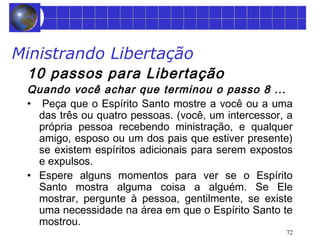 Ministrando Libertação 
10 passos para Libertação 
Quando você achar que terminou o passo 8 ... 
• Peça que o Espírito Santo mostre a você ou a uma 
das três ou quatro pessoas. (você, um intercessor, a 
própria pessoa recebendo ministração, e qualquer 
amigo, esposo ou um dos pais que estiver presente) 
se existem espíritos adicionais para serem expostos 
e expulsos. 
• Espere alguns momentos para ver se o Espírito 
Santo mostra alguma coisa a alguém. Se Ele 
mostrar, pergunte à pessoa, gentilmente, se existe 
uma necessidade na área em que o Espírito Santo te 
mostrou. 
72 
 