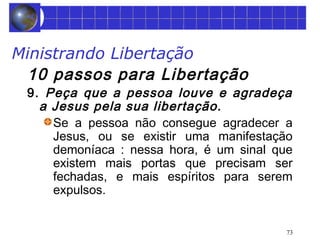 Ministrando Libertação 
10 passos para Libertação 
9. Peça que a pessoa louve e agradeça 
a Jesus pela sua libertação. 
Se a pessoa não consegue agradecer a 
Jesus, ou se existir uma manifestação 
demoníaca : nessa hora, é um sinal que 
existem mais portas que precisam ser 
fechadas, e mais espíritos para serem 
expulsos. 
73 
 