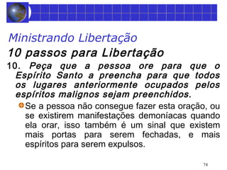 Ministrando Libertação 
10 passos para Libertação 
10. Peça que a pessoa ore para que o 
Espírito Santo a preencha para que todos 
os lugares anteriormente ocupados pelos 
espíritos malignos sejam preenchidos. 
Se a pessoa não consegue fazer esta oração, ou 
se existirem manifestações demoníacas quando 
ela orar, isso também é um sinal que existem 
mais portas para serem fechadas, e mais 
espíritos para serem expulsos. 
74 
 