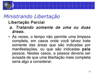 75 
Ministrando Libertação 
Libertação Parcial 
a. Tratando somente de uma ou duas 
áreas. 
• Às vezes, o tempo não permite uma limpeza 
completa, em casos onde você talvez trate 
somente das áreas que são indicadas por 
manifestações, ou que são indicadas pela 
pessoa. Nestes casos, a pessoa deveria ser 
avisada de que uma libertação mais completa 
seria algo a considerar. 
 