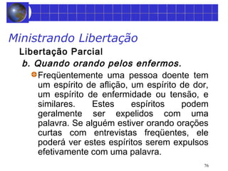 76 
Ministrando Libertação 
Libertação Parcial 
b. Quando orando pelos enfermos. 
Freqüentemente uma pessoa doente tem 
um espírito de aflição, um espírito de dor, 
um espírito de enfermidade ou tensão, e 
similares. Estes espíritos podem 
geralmente ser expelidos com uma 
palavra. Se alguém estiver orando orações 
curtas com entrevistas freqüentes, ele 
poderá ver estes espíritos serem expulsos 
efetivamente com uma palavra. 
 