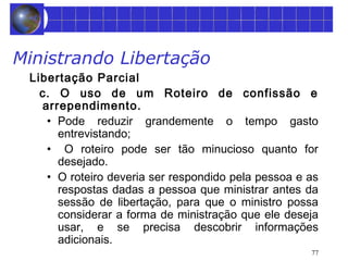 77 
Ministrando Libertação 
Libertação Parcial 
c. O uso de um Roteiro de confissão e 
arrependimento. 
• Pode reduzir grandemente o tempo gasto 
entrevistando; 
• O roteiro pode ser tão minucioso quanto for 
desejado. 
• O roteiro deveria ser respondido pela pessoa e as 
respostas dadas a pessoa que ministrar antes da 
sessão de libertação, para que o ministro possa 
considerar a forma de ministração que ele deseja 
usar, e se precisa descobrir informações 
adicionais. 
 