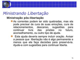 78 
Ministrando Libertação 
Ministração pós-libertação 
As correntes podem ter sido quebradas, mas ela 
pode precisar de cura de suas emoções, cura de 
relacionamentos, descanso, sugestões para 
continuar livre das prisões no futuro, 
aconselhamento, ou outro tipo de ajuda. 
Esta ajuda deveria sempre incluir oração. Avisar 
a pessoa que libertação não é algo permanente a 
menos que ela faça decisões para preservá-la. 
Ajude-a com sugestões para continuar liberta. 
 