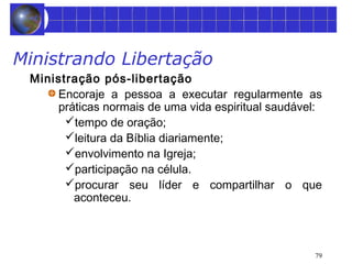 79 
Ministrando Libertação 
Ministração pós-libertação 
Encoraje a pessoa a executar regularmente as 
práticas normais de uma vida espiritual saudável: 
tempo de oração; 
leitura da Bíblia diariamente; 
envolvimento na Igreja; 
participação na célula. 
procurar seu líder e compartilhar o que 
aconteceu. 
 