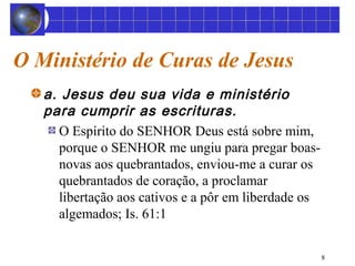 8 
O Ministério de Curas de Jesus 
a. Jesus deu sua vida e ministério 
para cumprir as escrituras. 
O Espírito do SENHOR Deus está sobre mim, 
porque o SENHOR me ungiu para pregar boas-novas 
aos quebrantados, enviou-me a curar os 
quebrantados de coração, a proclamar 
libertação aos cativos e a pôr em liberdade os 
algemados; Is. 61:1 
 