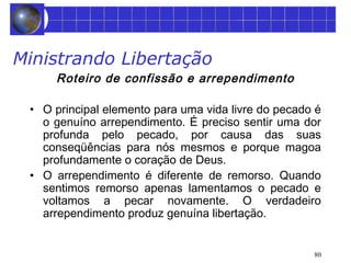 80 
Ministrando Libertação 
Roteiro de confissão e arrependimento 
• O principal elemento para uma vida livre do pecado é 
o genuíno arrependimento. É preciso sentir uma dor 
profunda pelo pecado, por causa das suas 
conseqüências para nós mesmos e porque magoa 
profundamente o coração de Deus. 
• O arrependimento é diferente de remorso. Quando 
sentimos remorso apenas lamentamos o pecado e 
voltamos a pecar novamente. O verdadeiro 
arrependimento produz genuína libertação. 
 