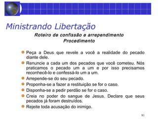 81 
Ministrando Libertação 
Roteiro de confissão e arrependimento 
Procedimento 
Peça a Deus que revele a você a realidade do pecado 
diante dele. 
Renuncie a cada um dos pecados que você cometeu. Nós 
praticamos o pecado um a um e por isso precisamos 
reconhecê-lo e confessá-lo um a um. 
Arrepende-se do seu pecado. 
Proponha-se a fazer a restituição se for o caso. 
Disponha-se a pedir perdão se for o caso. 
Creia no poder do sangue de Jesus. Declare que seus 
pecados já foram destruídos. 
Rejeite toda acusação do inimigo. 
 