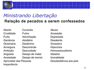 Ministrando Libertação 
Relação de pecados a serem confessados 
82 
Aborto Covardia Abuso 
Crueldade Fumo Acusação 
Furto Advinhação Depressão 
Ganância Adultério Desalento 
Glutonaria Desânimo Grosseira 
Amargura Descontrole Hipocrisia 
Ambição Descuidado Homossexualismo 
Angústia Desejo de matar Idolatria 
Ansiedade Desejo de morrer Imoralidade 
Aproveitar das Pessoas Desobediência aos pais 
Impaciência 
 